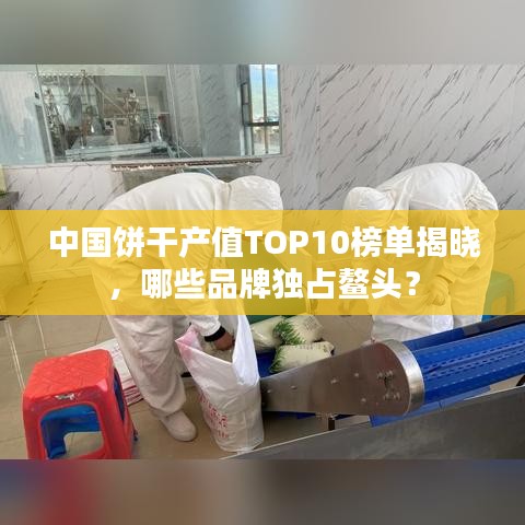 中国饼干产值TOP10榜单揭晓，哪些品牌独占鳌头？
