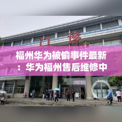 福州华为被偷事件最新：华为福州售后维修中心电话 