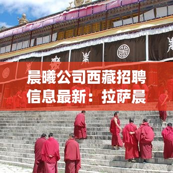 晨曦公司西藏招聘信息最新：拉萨晨曦花园地址 