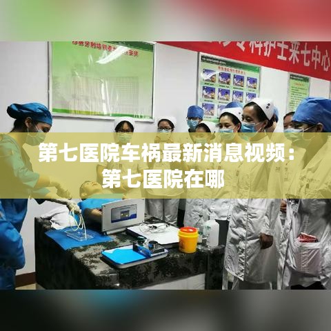 第七医院车祸最新消息视频：第七医院在哪 