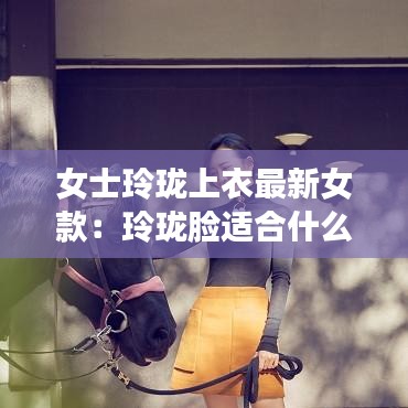 女士玲珑上衣最新女款：玲珑脸适合什么风格的衣服 