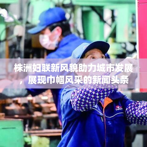 株洲妇联新风貌助力城市发展，展现巾帼风采的新闻头条