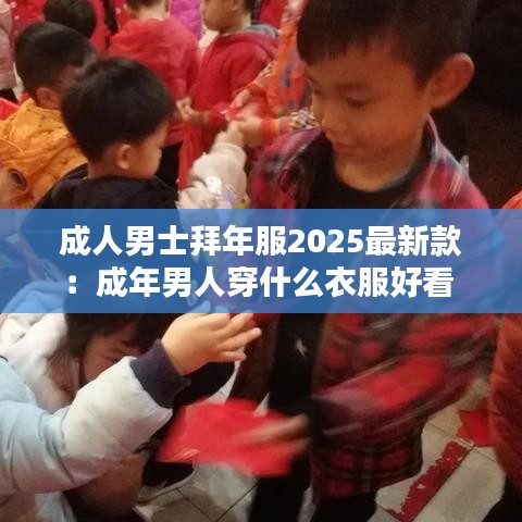 成人男士拜年服2025最新款：成年男人穿什么衣服好看 