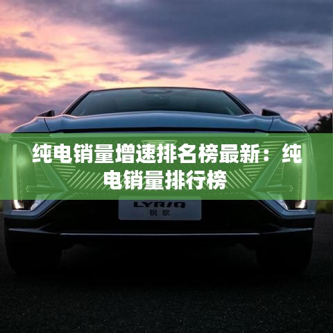 纯电销量增速排名榜最新：纯电销量排行榜 