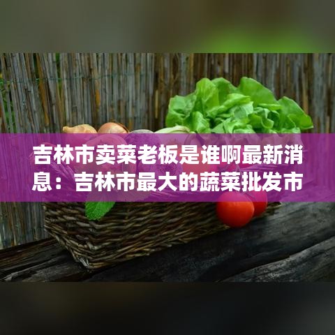 吉林市卖菜老板是谁啊最新消息：吉林市最大的蔬菜批发市场在哪里 