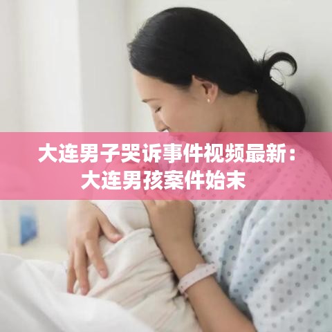 大连男子哭诉事件视频最新：大连男孩案件始末 