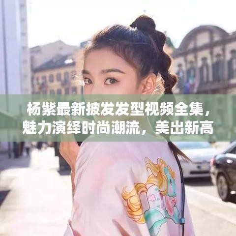 杨紫最新披发发型视频全集，魅力演绎时尚潮流，美出新高度
