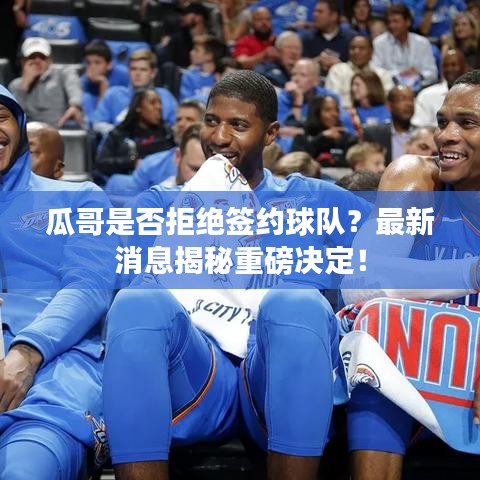 瓜哥是否拒绝签约球队？最新消息揭秘重磅决定！