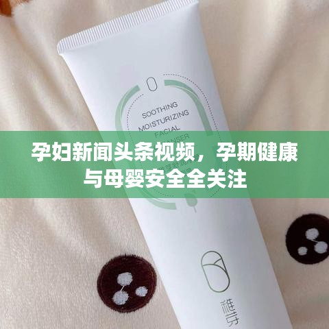 孕妇新闻头条视频，孕期健康与母婴安全全关注