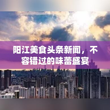阳江美食头条新闻，不容错过的味蕾盛宴