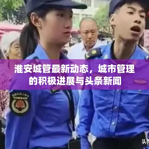 淮安城管最新动态，城市管理的积极进展与头条新闻
