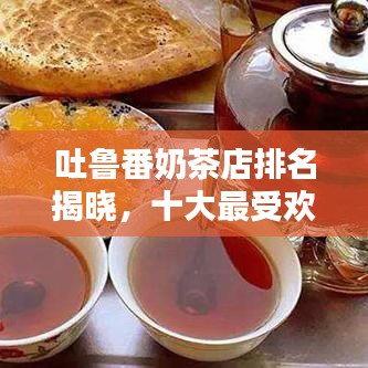 吐鲁番奶茶店排名揭晓，十大最受欢迎的奶茶品牌盘点！